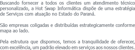 Buscando fornecer a todos os clientes um atendimento técnico personalizado, a Hot Swap Informática dispõe de uma estratégia de Serviços com atuação no Estado do Paraná. São empresas coligadas e distribuídas estrategicamente conforme mapa ao lado. Pela estrutura que dispomos, temos a tranquilidade de oferecer, com excelência, um padrão elevado em serviços aos nossos clientes.