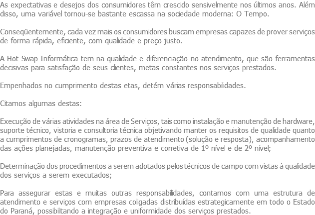 As expectativas e desejos dos consumidores têm crescido sensivelmente nos últimos anos. Além disso, uma variável tornou-se bastante escassa na sociedade moderna: O Tempo. Conseqüentemente, cada vez mais os consumidores buscam empresas capazes de prover serviços de forma rápida, eficiente, com qualidade e preço justo. A Hot Swap Informática tem na qualidade e diferenciação no atendimento, que são ferramentas decisivas para satisfação de seus clientes, metas constantes nos serviços prestados. Empenhados no cumprimento destas etas, detém várias responsabilidades. Citamos algumas destas: Execução de várias atividades na área de Serviços, tais como instalação e manutenção de hardware, suporte técnico, vistoria e consultoria técnica objetivando manter os requisitos de qualidade quanto a cumprimentos de cronogramas, prazos de atendimento (solução e resposta), acompanhamento das ações planejadas, manutenção preventiva e corretiva de 1º nível e de 2º nível; Determinação dos procedimentos a serem adotados pelos técnicos de campo com vistas à qualidade dos serviços a serem executados; Para assegurar estas e muitas outras responsabilidades, contamos com uma estrutura de atendimento e serviços com empresas coligadas distribuídas estrategicamente em todo o Estado do Paraná, possibilitando a integração e uniformidade dos serviços prestados.